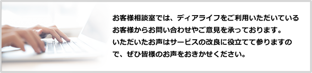 お客様相談室では、ディアライフをご利用いただいているお客様からお問い合わせやご意見を承っております。
						いただいたお声はサービスの改良に役立てて参りますので、ぜひ皆様のお声をおきかせください。