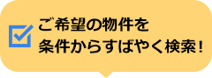 ご希望の物件を条件からすばやく検索！